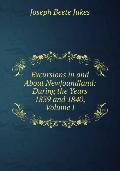 Обложка книги Excursions in and About Newfoundland: During the Years 1839 and 1840, Volume I, Joseph Beete Jukes