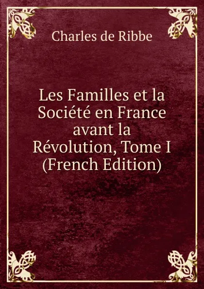 Обложка книги Les Familles et la Societe en France avant la Revolution, Tome I (French Edition), Charles de Ribbe