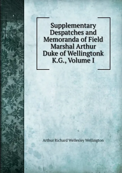 Обложка книги Supplementary Despatches and Memoranda of Field Marshal Arthur Duke of Wellingtonk K.G., Volume I, Arthur Richard Wellesley Wellington