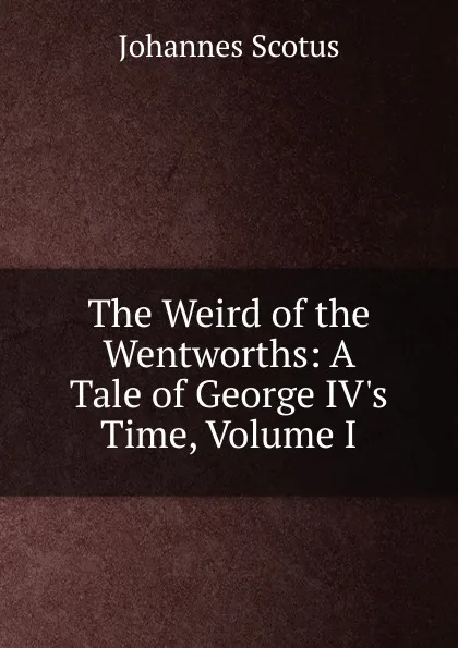 Обложка книги The Weird of the Wentworths: A Tale of George IV.s Time, Volume I, Johannes Scotus