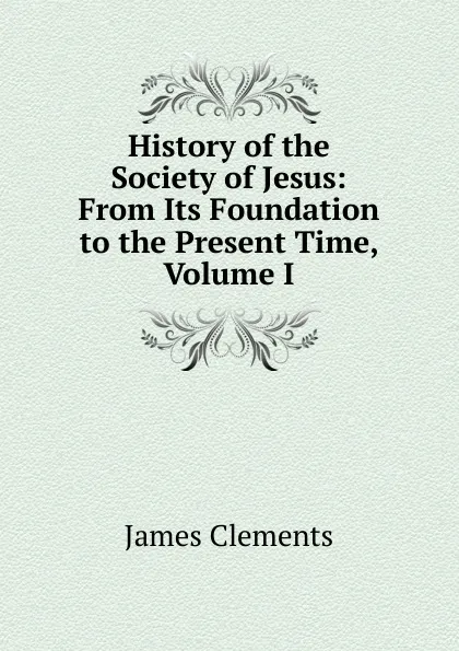 Обложка книги History of the Society of Jesus: From Its Foundation to the Present Time, Volume I, James Clements