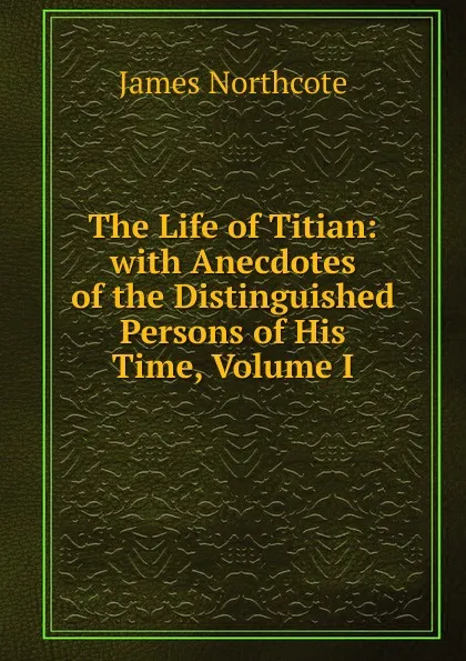 Обложка книги The Life of Titian: with Anecdotes of the Distinguished Persons of His Time, Volume I, James Northcote