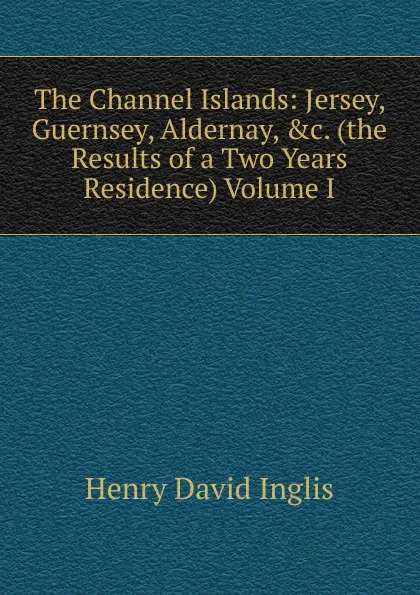 Обложка книги The Channel Islands: Jersey, Guernsey, Aldernay, .c. (the Results of a Two Years Residence) Volume I, Henry David Inglis