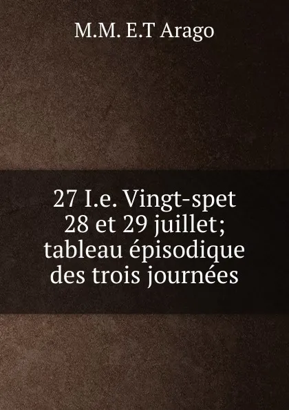 Обложка книги 27 I.e. Vingt-spet 28 et 29 juillet; tableau episodique des trois journees, M.M. E.T Arago