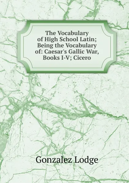 Обложка книги The Vocabulary of High School Latin; Being the Vocabulary of: Caesar.s Gallic War, Books I-V; Cicero, Gonzalez Lodge