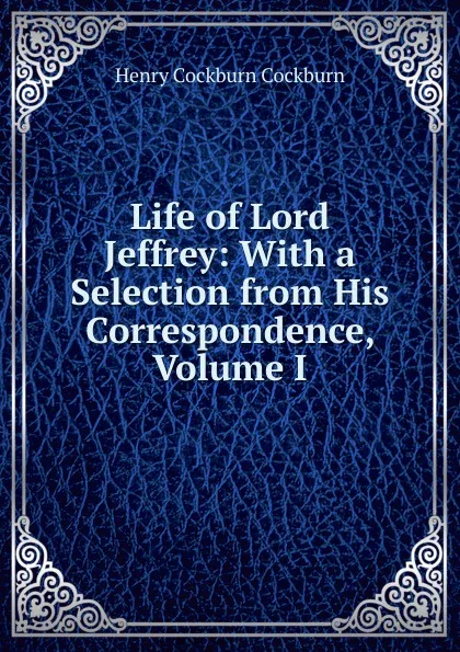 Обложка книги Life of Lord Jeffrey: With a Selection from His Correspondence, Volume I, Henry Cockburn Cockburn