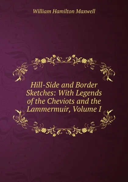 Обложка книги Hill-Side and Border Sketches: With Legends of the Cheviots and the Lammermuir, Volume I, Maxwell William Hamilton