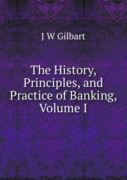 Обложка книги The History, Principles, and Practice of Banking, Volume I, J W Gilbart