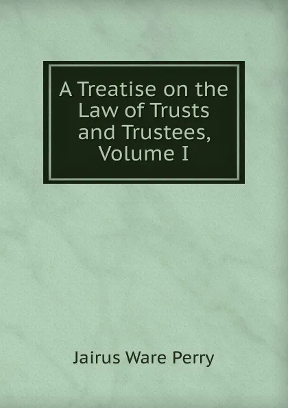 Обложка книги A Treatise on the Law of Trusts and Trustees, Volume I, Perry Jairus Ware