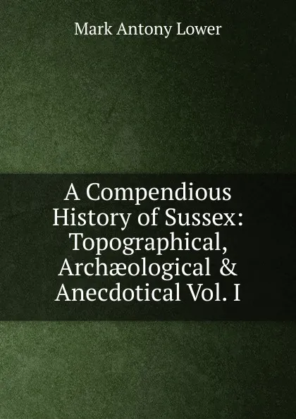 Обложка книги A Compendious History of Sussex: Topographical, Archaeological . Anecdotical Vol. I, Mark Antony Lower