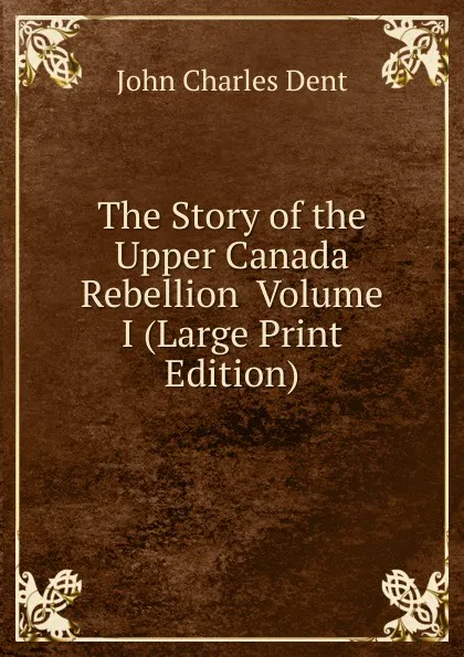 Обложка книги The Story of the Upper Canada Rebellion  Volume I (Large Print Edition), John Charles Dent