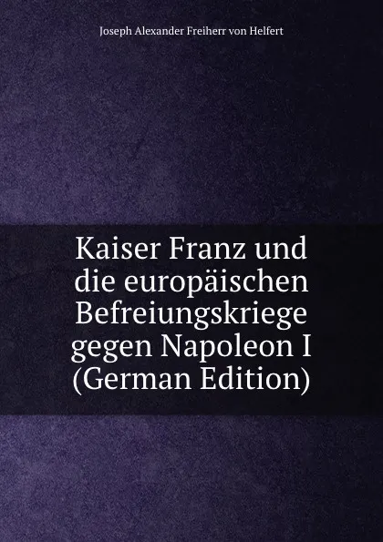 Обложка книги Kaiser Franz und die europaischen Befreiungskriege gegen Napoleon I (German Edition), Joseph Alexander Freiherr von Helfert