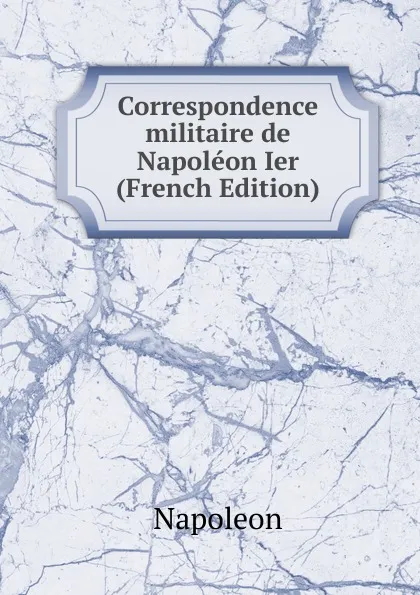 Обложка книги Correspondence militaire de Napoleon Ier (French Edition), Napoleon