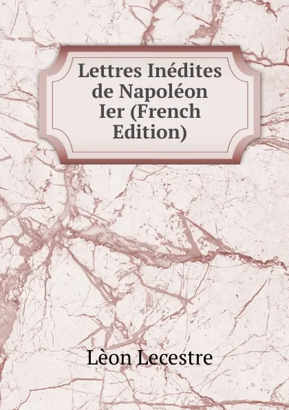 Обложка книги Lettres Inedites de Napoleon Ier (French Edition), Lèon Lecestre