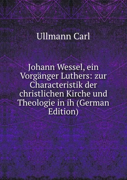 Обложка книги Johann Wessel, ein Vorganger Luthers: zur Characteristik der christlichen Kirche und Theologie in ih (German Edition), Ullmann Carl