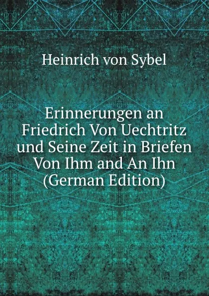 Обложка книги Erinnerungen an Friedrich Von Uechtritz und Seine Zeit in Briefen Von Ihm and An Ihn (German Edition), Heinrich von Sybel