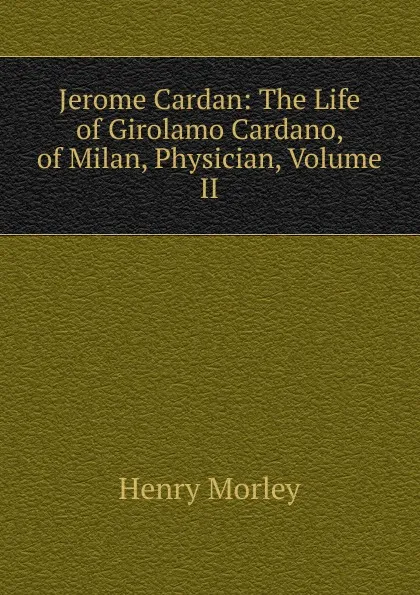 Обложка книги Jerome Cardan: The Life of Girolamo Cardano, of Milan, Physician, Volume II, Henry Morley