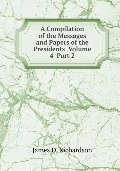 Обложка книги A Compilation of the Messages and Papers of the Presidents  Volume 4  Part 2, James D. Richardson