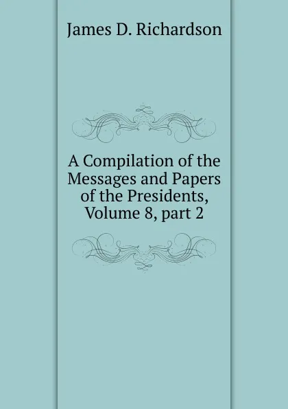 Обложка книги A Compilation of the Messages and Papers of the Presidents, Volume 8, part 2, James D. Richardson