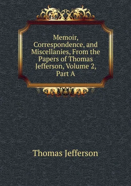 Обложка книги Memoir, Correspondence, and Miscellanies, From the Papers of Thomas Jefferson, Volume 2, Part A, Thomas Jefferson