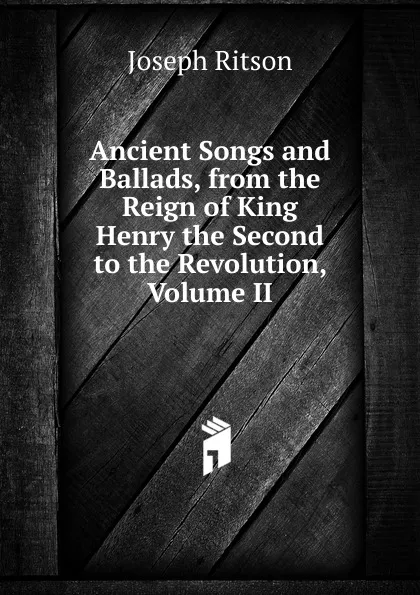 Обложка книги Ancient Songs and Ballads, from the Reign of King Henry the Second to the Revolution, Volume II, Joseph Ritson