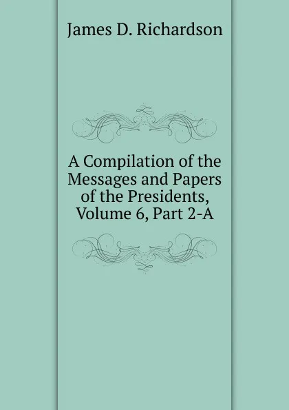 Обложка книги A Compilation of the Messages and Papers of the Presidents, Volume 6, Part 2-A, James D. Richardson