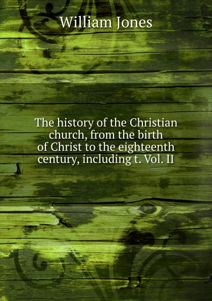 Обложка книги The history of the Christian church, from the birth of Christ to the eighteenth century, including t. Vol. II, Jones William