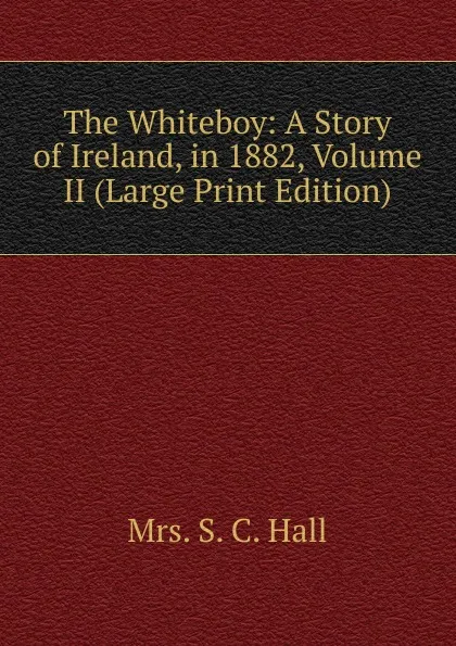 Обложка книги The Whiteboy: A Story of Ireland, in 1882, Volume II (Large Print Edition), S.C. Hall