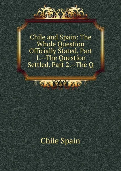 Обложка книги Chile and Spain: The Whole Question Officially Stated. Part 1.--The Question Settled. Part 2.--The Q, Chile Spain