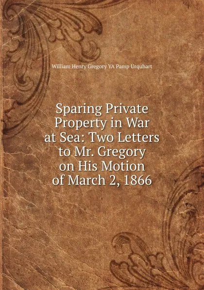 Обложка книги Sparing Private Property in War at Sea: Two Letters to Mr. Gregory on His Motion of March 2, 1866, William Henry Gregory YA Pamp Urquhart