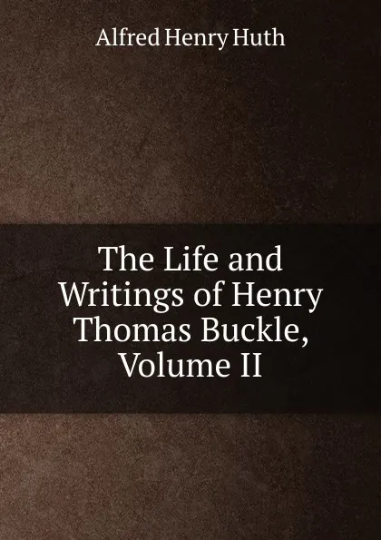 Обложка книги The Life and Writings of Henry Thomas Buckle, Volume II, Alfred Henry Huth