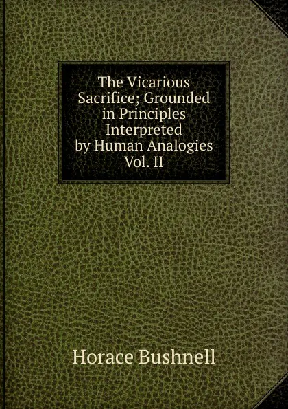 Обложка книги The Vicarious Sacrifice; Grounded in Principles Interpreted by Human Analogies Vol. II, Horace Bushnell