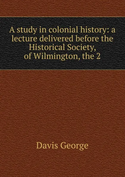 Обложка книги A study in colonial history: a lecture delivered before the Historical Society, of Wilmington, the 2, Davis George