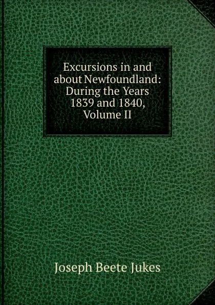 Обложка книги Excursions in and about Newfoundland: During the Years 1839 and 1840, Volume II, Joseph Beete Jukes