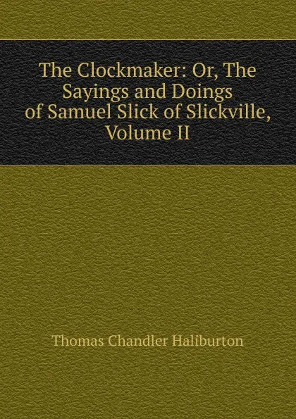 Обложка книги The Clockmaker: Or, The Sayings and Doings of Samuel Slick of Slickville, Volume II, Haliburton Thomas Chandler