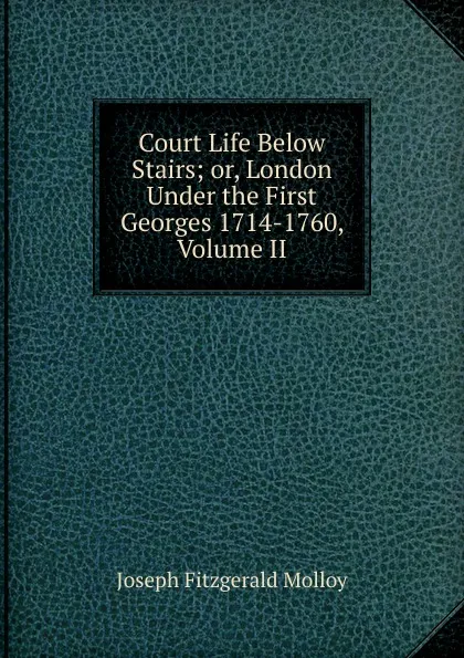 Обложка книги Court Life Below Stairs; or, London Under the First Georges 1714-1760, Volume II, J. Fitzgerald Molloy