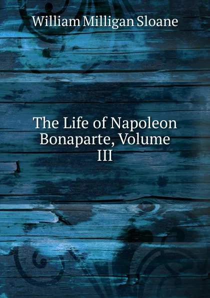 Обложка книги The Life of Napoleon Bonaparte, Volume III, Sloane William Milligan