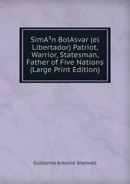 Обложка книги SimA.n BolAsvar (el Libertador) Patriot, Warrior, Statesman, Father of Five Nations (Large Print Edition), Guillermo Antonio Sherwell