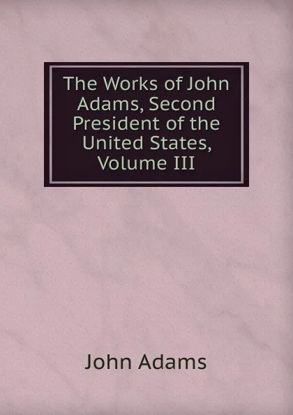 Обложка книги The Works of John Adams, Second President of the United States, Volume III, John Adams