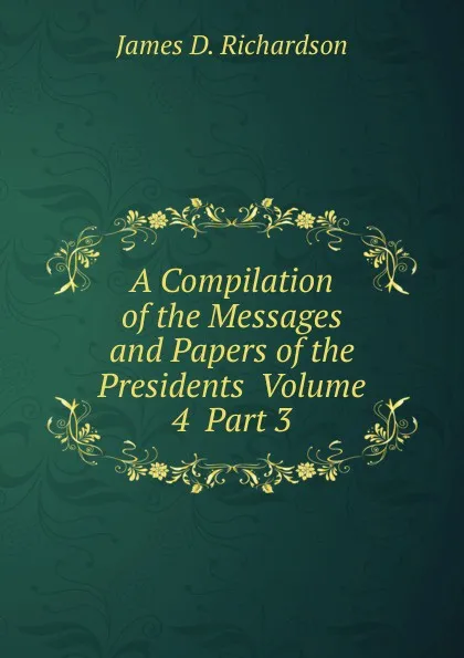 Обложка книги A Compilation of the Messages and Papers of the Presidents  Volume 4  Part 3, James D. Richardson