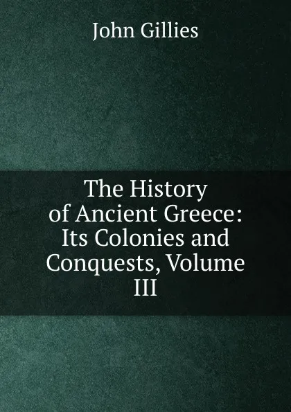 Обложка книги The History of Ancient Greece: Its Colonies and Conquests, Volume III, John Gillies