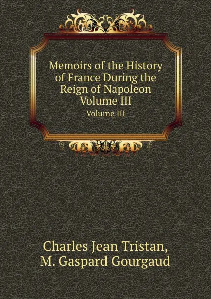 Обложка книги Memoirs of the History of France During the Reign of Napoleon. Volume III, Ch. J. Tristan, M.G. Gourgaud