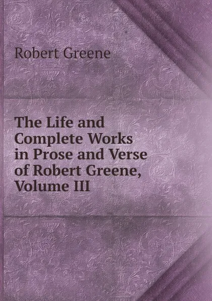Обложка книги The Life and Complete Works in Prose and Verse of Robert Greene, Volume III, Robert Greene