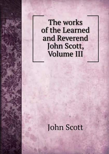 Обложка книги The works of the Learned and Reverend John Scott, Volume III, John Scott