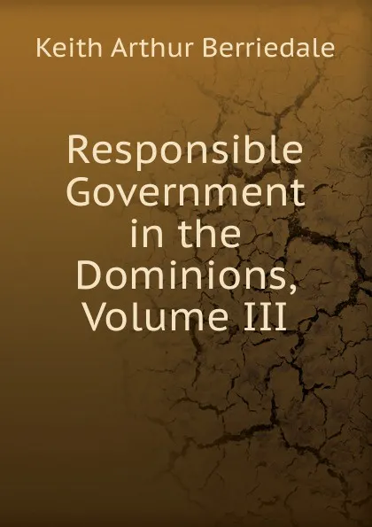 Обложка книги Responsible Government in the Dominions, Volume III, Keith Arthur Berriedale