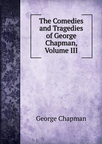 Обложка книги The Comedies and Tragedies of George Chapman, Volume III, George Chapman