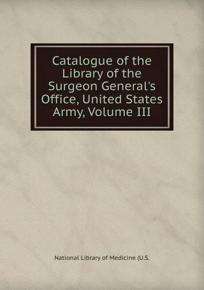 Обложка книги Catalogue of the Library of the Surgeon General.s Office, United States Army, Volume III, National Library of Medicine (U.S.