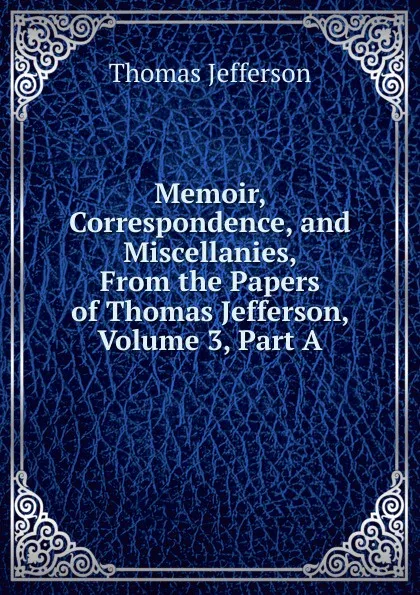 Обложка книги Memoir, Correspondence, and Miscellanies, From the Papers of Thomas Jefferson, Volume 3, Part A, Thomas Jefferson