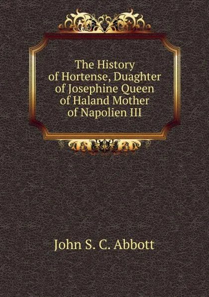 Обложка книги The History of Hortense, Duaghter of Josephine Queen of Haland Mother of Napolien III., John S. C. Abbott