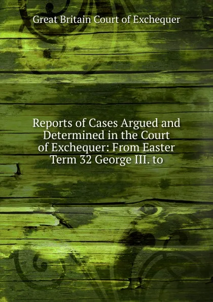 Обложка книги Reports of Cases Argued and Determined in the Court of Exchequer: From Easter Term 32 George III. to, Great Britain Court of Exchequer